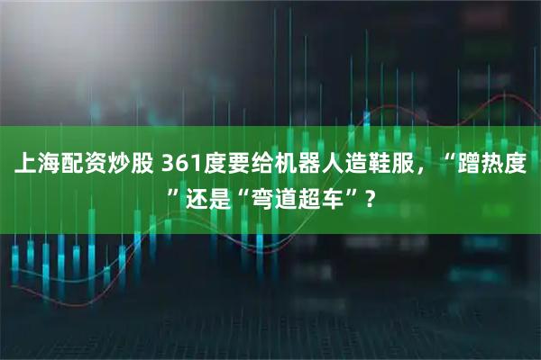 上海配资炒股 361度要给机器人造鞋服，“蹭热度”还是“弯道超车”？