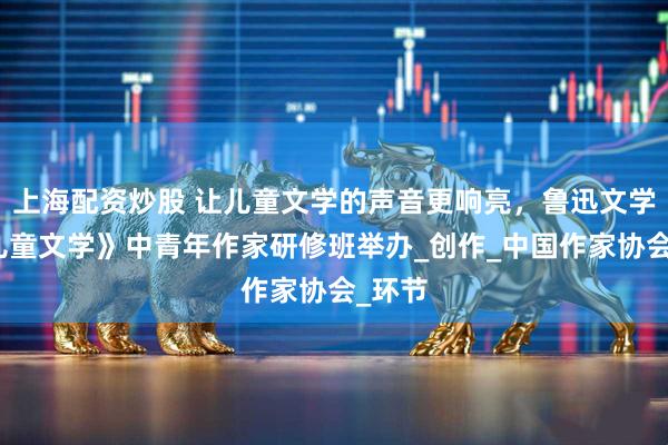 上海配资炒股 让儿童文学的声音更响亮，鲁迅文学院《儿童文学》中青年作家研修班举办_创作_中国作家协会_环节