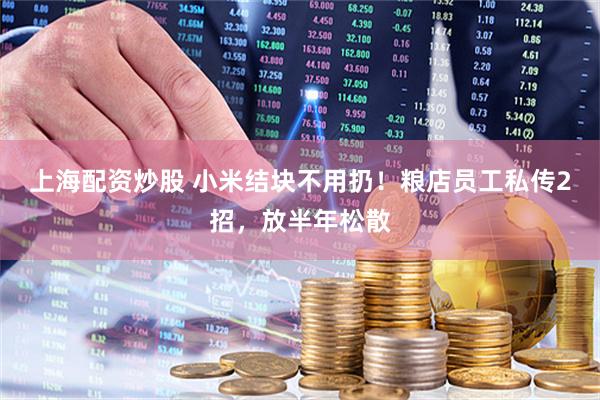 上海配资炒股 小米结块不用扔！粮店员工私传2招，放半年松散