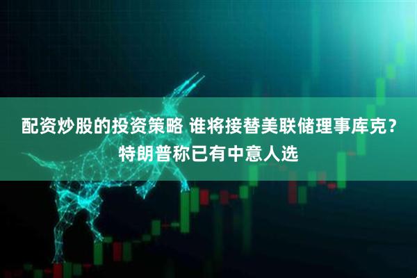 配资炒股的投资策略 谁将接替美联储理事库克？特朗普称已有中意人选