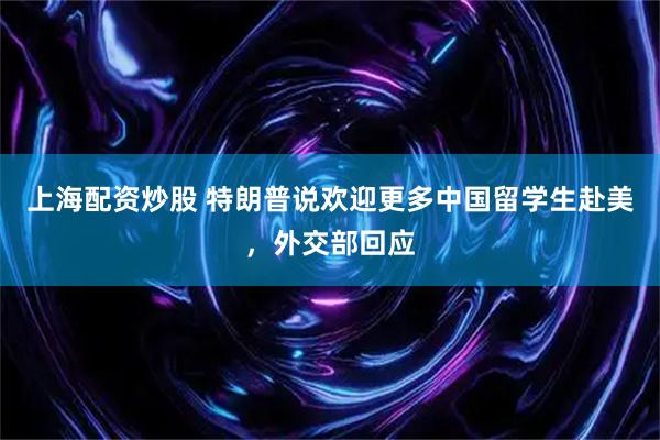 上海配资炒股 特朗普说欢迎更多中国留学生赴美，外交部回应