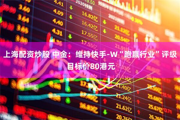上海配资炒股 中金：维持快手-W“跑赢行业”评级 目标价80港元