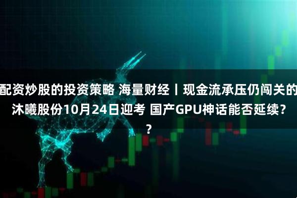 配资炒股的投资策略 海量财经丨现金流承压仍闯关的沐曦股份10月24日迎考 国产GPU神话能否延续？