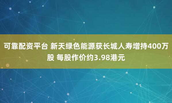 可靠配资平台 新天绿色能源获长城人寿增持400万股 每股作价约3.98港元