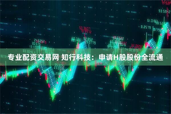 专业配资交易网 知行科技：申请H股股份全流通