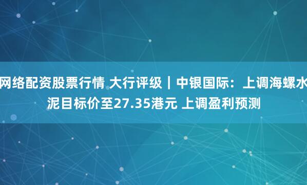 网络配资股票行情 大行评级｜中银国际：上调海螺水泥目标价至27.35港元 上调盈利预测