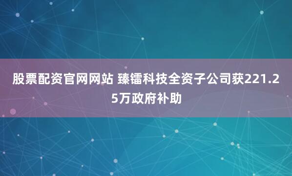股票配资官网网站 臻镭科技全资子公司获221.25万政府补助