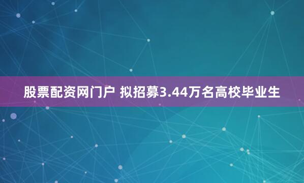 股票配资网门户 拟招募3.44万名高校毕业生