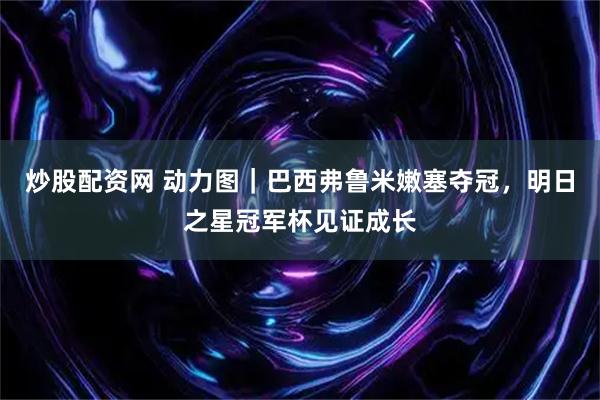 炒股配资网 动力图｜巴西弗鲁米嫩塞夺冠，明日之星冠军杯见证成长