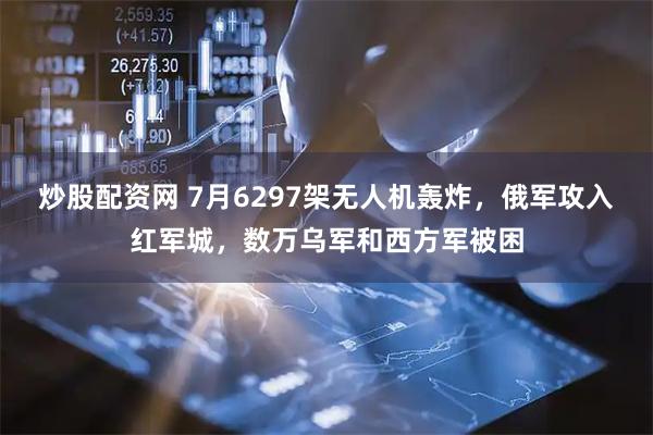炒股配资网 7月6297架无人机轰炸，俄军攻入红军城，数万乌军和西方军被困