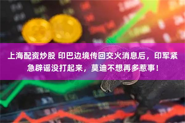 上海配资炒股 印巴边境传回交火消息后，印军紧急辟谣没打起来，莫迪不想再多惹事！