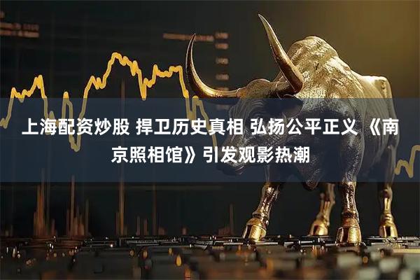 上海配资炒股 捍卫历史真相 弘扬公平正义 《南京照相馆》引发观影热潮