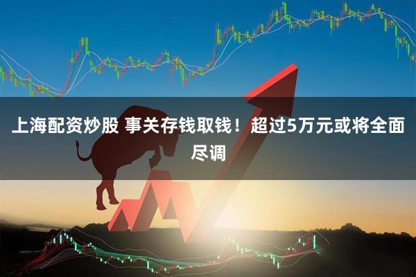 上海配资炒股 事关存钱取钱！超过5万元或将全面尽调