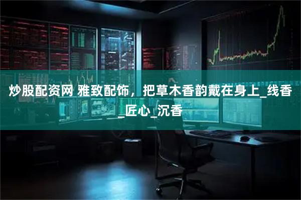 炒股配资网 雅致配饰，把草木香韵戴在身上_线香_匠心_沉香