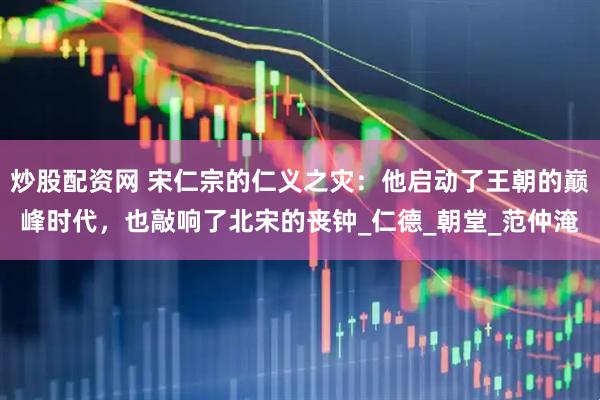 炒股配资网 宋仁宗的仁义之灾：他启动了王朝的巅峰时代，也敲响了北宋的丧钟_仁德_朝堂_范仲淹