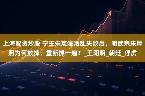 上海配资炒股 宁王朱宸濠叛乱失败后，明武宗朱厚照为何放掉，重新抓一遍？_王阳明_朝廷_俘虏