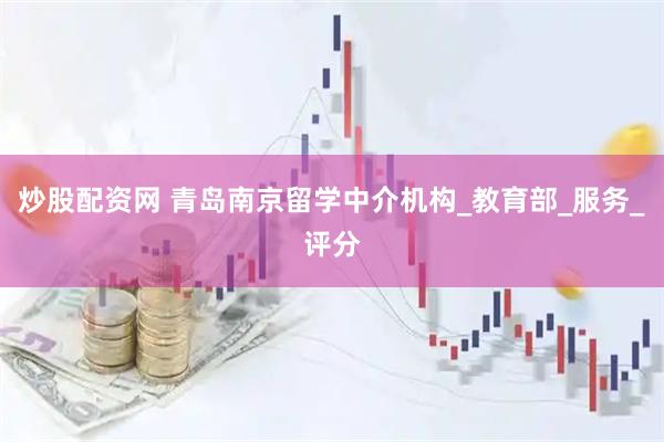 炒股配资网 青岛南京留学中介机构_教育部_服务_评分