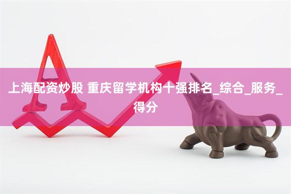 上海配资炒股 重庆留学机构十强排名_综合_服务_得分